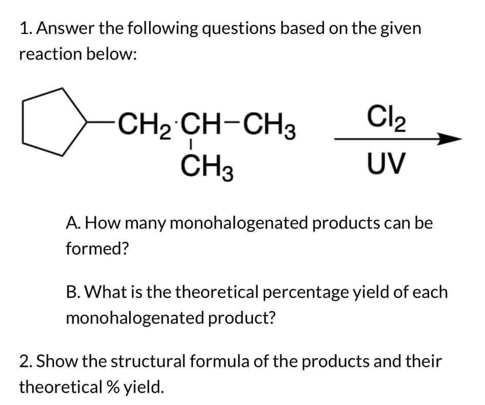1. Answer the following questions based on the given
reaction below:
CH2 CH-CH3
CH3
Cl₂
UV
A. How many monohalogenated products can be
formed?
B. What is the theoretical percentage yield of each
monohalogenated product?
2. Show the structural formula of the products and their
theoretical % yield.