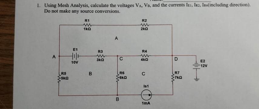 1. Using Mesh Analysis, calculate the voltages VA, VB, and the currents IEI, IR2, IR6(including direction).
Do not make any source conversions.
R1
R2
1ka
2ko
A
E1
R3
R4
A
3kQ
4kQ
E2
10V
12V
R5
R6
C
R7
5kQ
6kQ
7kQ
Is1
1mA
B.
