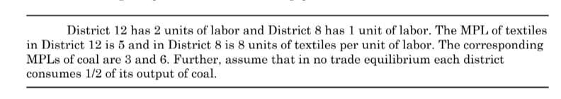 District 12 has 2 units of labor and District 8 has 1 unit of labor. The MPL of textiles
in District 12 is 5 and in District 8 is 8 units of textiles per unit of labor. The corresponding
MPLs of coal are 3 and 6. Further, assume that in no trade equilibrium each district
consumes 1/2 of its output of coal.