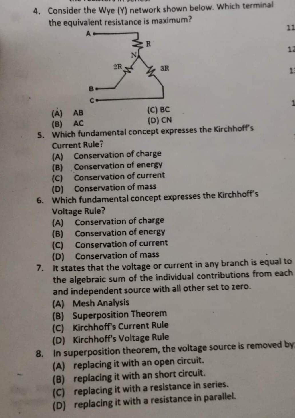 4. Consider the Wye (Y) network shown below. Which terminal
the equivalent resistance is maximum?
2R
R
3R
(C) BC
(D) CN
(A) AB
(B) AC
5. Which fundamental concept expresses the Kirchhoff's
Current Rule?
(A) Conservation of charge
(B) Conservation of energy
(C) Conservation of current
(D) Conservation of mass
6. Which fundamental concept expresses the Kirchhoff's
Voltage Rule?
11
12
13
(A) Conservation of charge
(B)
Conservation of energy
(C)
Conservation of current
(D)
Conservation of mass
7. It states that the voltage or current in any branch is equal to
the algebraic sum of the individual contributions from each
and independent source with all other set to zero.
(A) Mesh Analysis
(B) Superposition Theorem
(C) Kirchhoff's Current Rule
(D) Kirchhoff's Voltage Rule
8. In superposition theorem, the voltage source is removed by:
(A) replacing it with an open circuit.
(B) replacing it with an short circuit.
(C) replacing it with a resistance in series.
(D) replacing it with a resistance in parallel.
