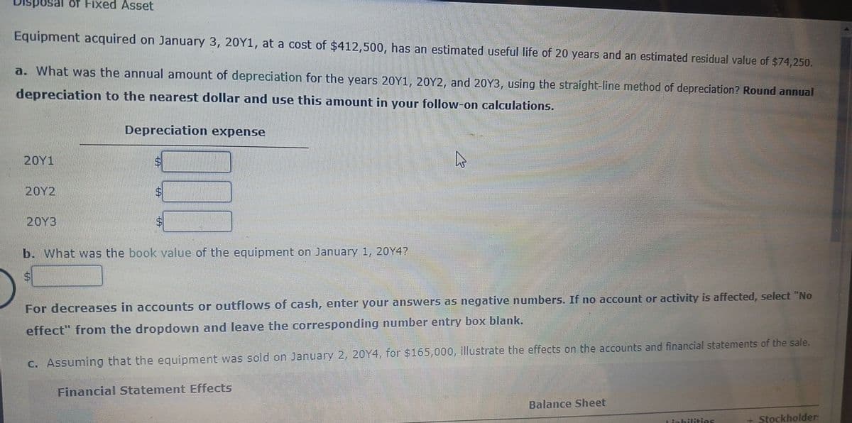 sposal of Fixed Asset
Equipment acquired on January 3, 20Y1, at a cost of $412,500, has an estimated useful life of 20 years and an estimated residual value of $74,250.
a. What was the annual amount of depreciation for the years 20Y1, 20Y2, and 20Y3, using the straight-line method of depreciation? Round annual
depreciation to the nearest dollar and use this amount in your follow-on calculations.
Depreciation expense
20Y1
20Y2
20Y3
b. What was the book value of the equipment on January 1, 20Y4?
$
For decreases in accounts or outflows of cash, enter your answers as negative numbers. If no account or activity is affected, select "No
effect" from the dropdown and leave the corresponding number entry box blank.
c. Assuming that the equipment was sold on January 2, 2014, for $165,000, illustrate the effects on the accounts and financial statements of the sale.
Financial Statement Effects
Balance Sheet
Liabilities
Stockholder