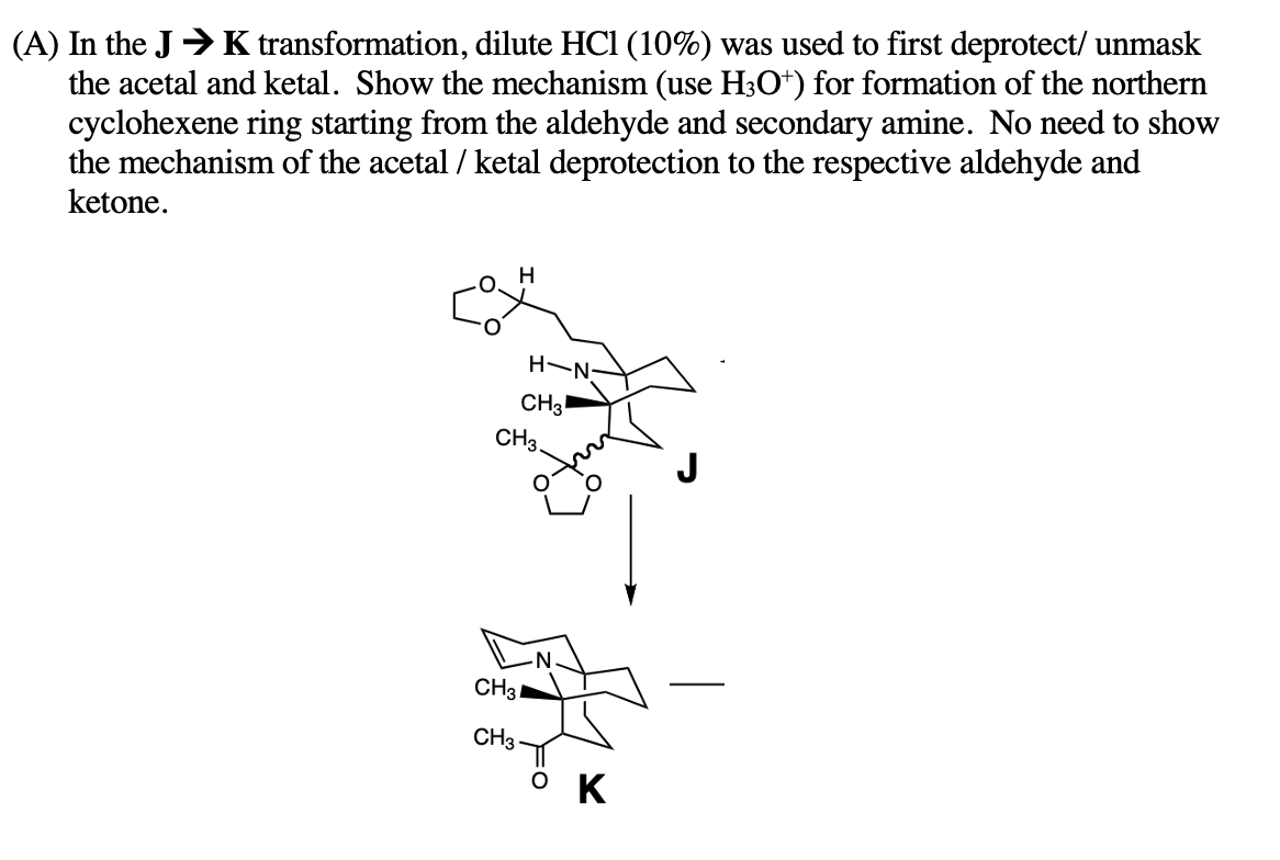 (A) In the JK transformation, dilute HC1 (10%) was used to first deprotect/ unmask
the acetal and ketal. Show the mechanism (use H3O+) for formation of the northern
cyclohexene ring starting from the aldehyde and secondary amine. No need to show
the mechanism of the acetal / ketal deprotection to the respective aldehyde and
ketone.
H
-N-H
CH3
CH3.
CH31
CH3
K