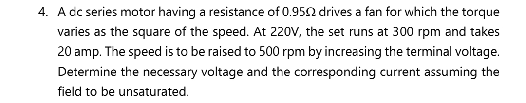 4. A dc series motor having a resistance of 0.950 drives a fan for which the torque
varies as the square of the speed. At 220V, the set runs at 300 rpm and takes
20 amp. The speed is to be raised to 500 rpm by increasing the terminal voltage.
Determine the necessary voltage and the corresponding current assuming the
field to be unsaturated.