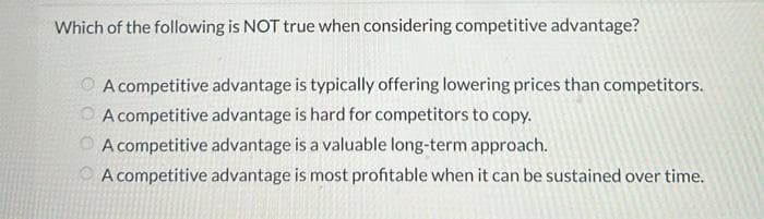 Which of the following is NOT true when considering competitive advantage?
A competitive advantage is typically offering lowering prices than competitors.
A competitive advantage is hard for competitors to copy.
A competitive advantage is a valuable long-term approach.
A competitive advantage is most profitable when it can be sustained over time.