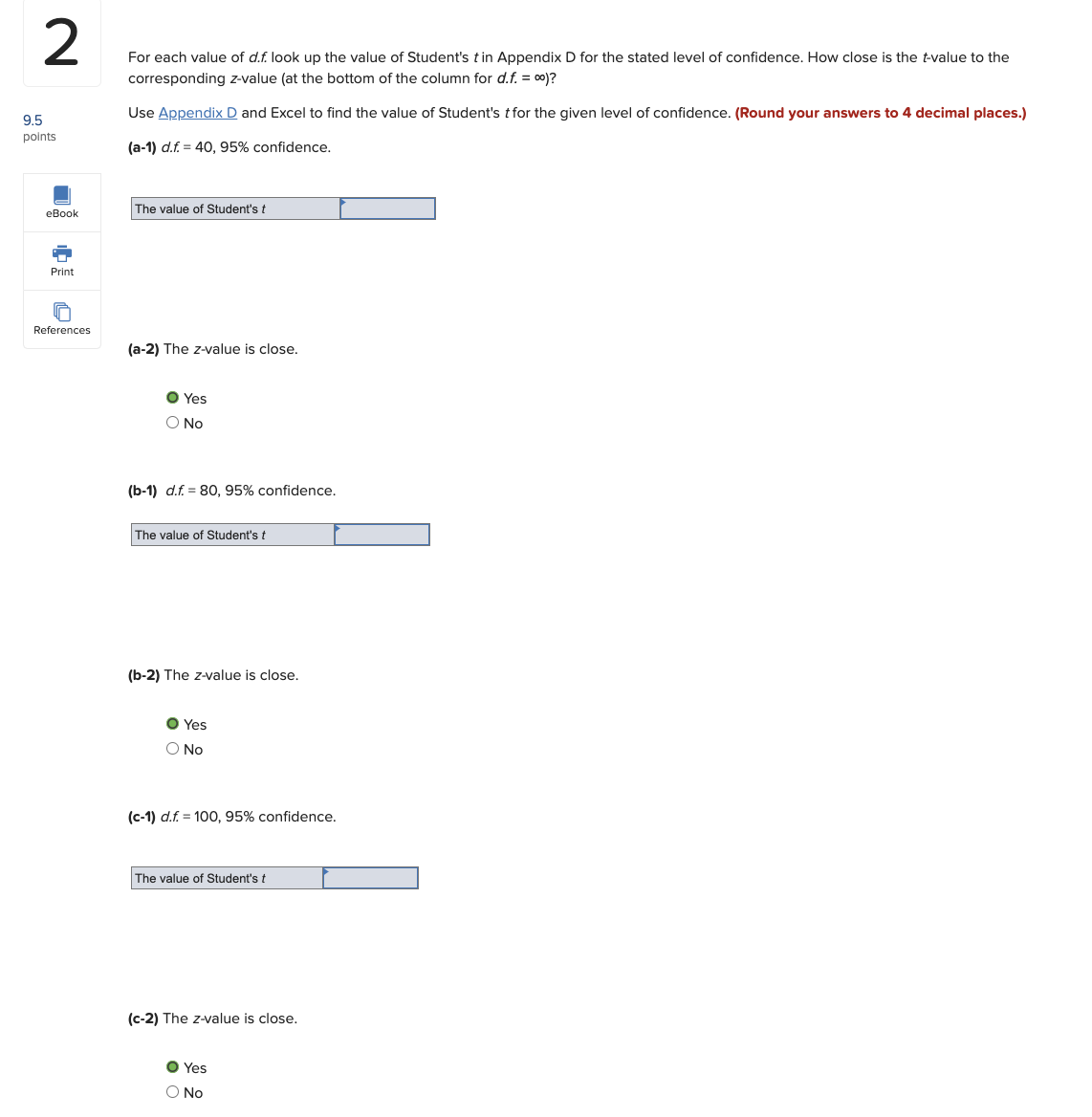 2
For each value of d.f. look up the value of Student's t in Appendix D for the stated level of confidence. How close is the t-value to the
corresponding z-value (at the bottom of the column for d.f. = 00)?
Use Appendix D and Excel to find the value of Student's t for the given level of confidence. (Round your answers to 4 decimal places.)
(a-1) d.f. 40, 95% confidence.
9.5
points
eBook
Print
References
The value of Student's t
(a-2) The z-value is close.
O Yes
O No
(b-1) d.f. 80, 95% confidence.
The value of Student's t
(b-2) The z-value is close.
● Yes
O No
(c-1) d.f. = 100, 95% confidence.
The value of Student's t
(c-2) The z-value is close.
● Yes
O No