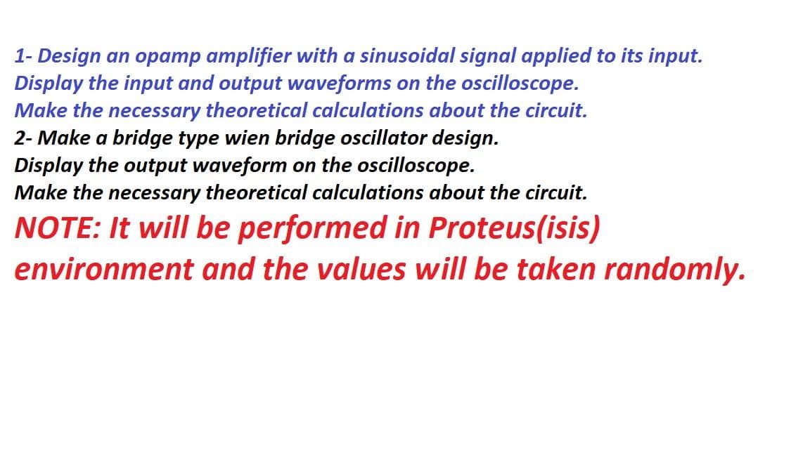 1- Design an opamp amplifier with a sinusoidal signal applied to its input.
Display the input and output waveforms on the oscilloscope.
Make the necessary theoretical calculations about the circuit.
2- Make a bridge type wien bridge oscillator design.
Display the output waveform on the oscilloscope.
Make the necessary theoretical calculations about the circuit.
NOTE: It will be performed in Proteus(isis)
environment and the values will be taken randomly.
