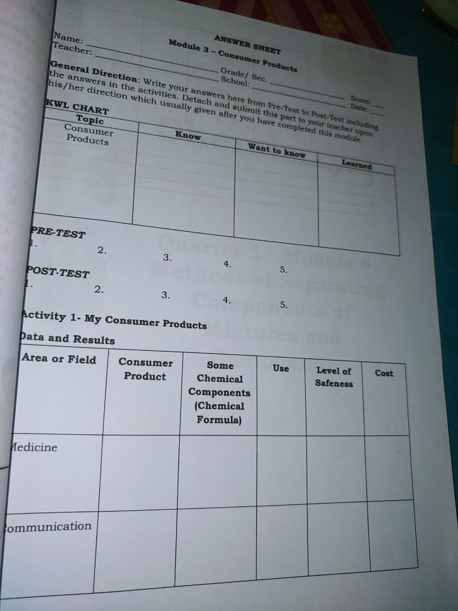 Name:
Teacher:
ANSWER SHEET
Module 3-Consumer Products
Grade/ Sec.
School:
Score:
Date:
General Direction: Write your answers here from Pre-Test to Post-Test including
the answers in the activities. Detach and submit this part to your teacher upon
his/her direction which usually given after you have completed this module.
KWL CHART
Topic
Know
Consumer
Products
Want to know
Learned
PRE-TEST
1.
2.
3.
4.
5.
ng
POST-TEST
2.
3.
4.
Activity 1- My Consumer Products
Data and Results
Cost
Use
Level of
Some
Consumer
Safeness
Area or Field
Chemical
Product
Components
(Chemical
Formula)
Medicine
ommunication
