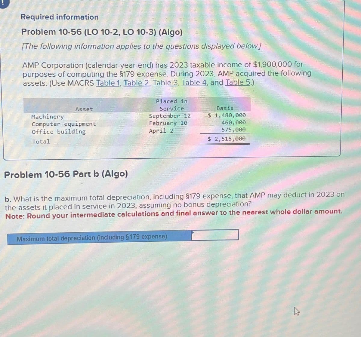 Required information
Problem 10-56 (LO 10-2, LO 10-3) (Algo)
[The following information applies to the questions displayed below.]
AMP Corporation (calendar-year-end) has 2023 taxable income of $1,900,000 for
purposes of computing the $179 expense. During 2023, AMP acquired the following
assets: (Use MACRS Table 1, Table 2, Table 3, Table 4, and Table 5.)
Asset
Machinery
Computer equipment
Office building
Total
Placed in
Service
September 12
February 10
April 2
Basis
$ 1,480,000
460,000
575,000
$ 2,515,000
Problem 10-56 Part b (Algo)
b. What is the maximum total depreciation, including §179 expense, that AMP may deduct in 2023 on
the assets it placed in service in 2023, assuming no bonus depreciation?
Note: Round your intermediate calculations and final answer to the nearest whole dollar amount.
Maximum total depreciation (including $179 expense)