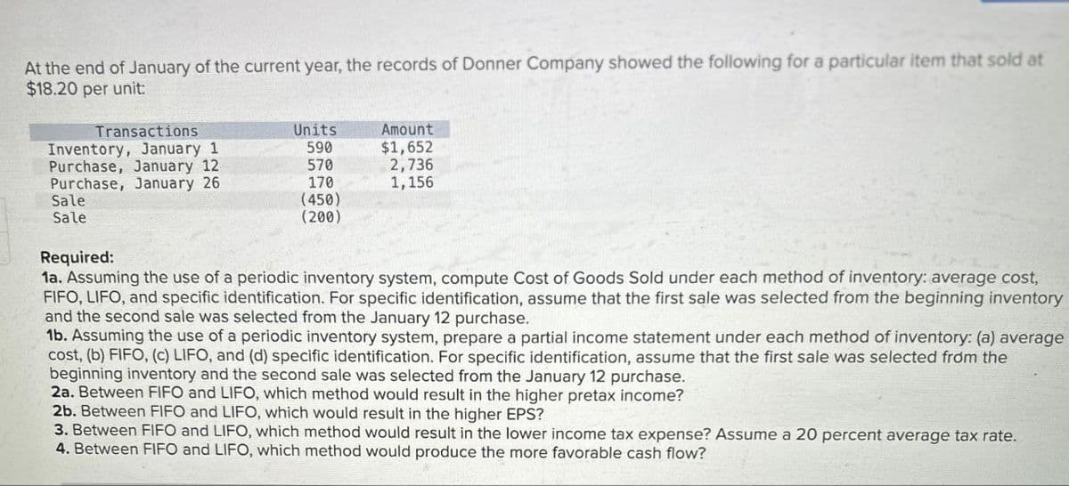 At the end of January of the current year, the records of Donner Company showed the following for a particular item that sold at
$18.20 per unit:
Transactions
Units
Amount
Inventory, January 1
590
$1,652
Purchase, January 12
570
2,736
Purchase, January 26
170
1,156
Sale
Sale
(450)
(200)
Required:
1a. Assuming the use of a periodic inventory system, compute Cost of Goods Sold under each method of inventory: average cost,
FIFO, LIFO, and specific identification. For specific identification, assume that the first sale was selected from the beginning inventory
and the second sale was selected from the January 12 purchase.
1b. Assuming the use of a periodic inventory system, prepare a partial income statement under each method of inventory: (a) average
cost, (b) FIFO, (c) LIFO, and (d) specific identification. For specific identification, assume that the first sale was selected from the
beginning inventory and the second sale was selected from the January 12 purchase.
2a. Between FIFO and LIFO, which method would result in the higher pretax income?
2b. Between FIFO and LIFO, which would result in the higher EPS?
3. Between FIFO and LIFO, which method would result in the lower income tax expense? Assume a 20 percent average tax rate.
4. Between FIFO and LIFO, which method would produce the more favorable cash flow?
