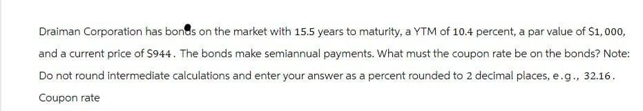 Draiman Corporation has bonds on the market with 15.5 years to maturity, a YTM of 10.4 percent, a par value of $1,000,
and a current price of $944. The bonds make semiannual payments. What must the coupon rate be on the bonds? Note:
Do not round intermediate calculations and enter your answer as a percent rounded to 2 decimal places, e.g., 32.16.
Coupon rate