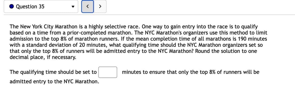 Question 35
▾
<
>
The New York City Marathon is a highly selective race. One way to gain entry into the race is to qualify
based on a time from a prior-completed marathon. The NYC Marathon's organizers use this method to limit
admission to the top 8% of marathon runners. If the mean completion time of all marathons is 190 minutes
with a standard deviation of 20 minutes, what qualifying time should the NYC Marathon organizers set so
that only the top 8% of runners will be admitted entry to the NYC Marathon? Round the solution to one
decimal place, if necessary.
The qualifying time should be set to
admitted entry to the NYC Marathon.
minutes to ensure that only the top 8% of runners will be