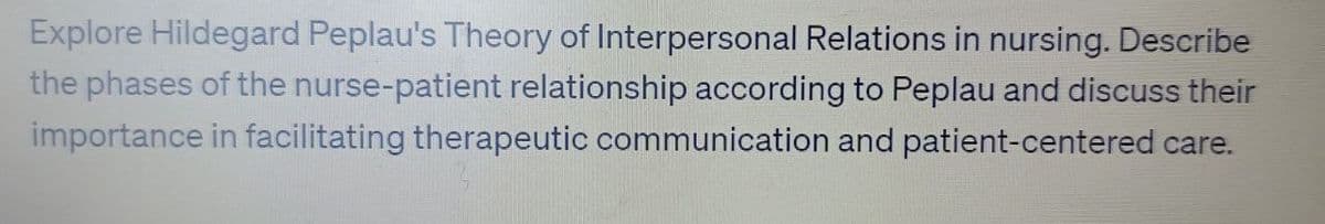 Explore Hildegard Peplau's Theory of Interpersonal Relations in nursing. Describe
the phases of the nurse-patient relationship according to Peplau and discuss their
importance in facilitating therapeutic communication and patient-centered care.