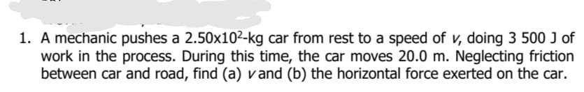 1. A mechanic pushes a 2.50x10²-kg car from rest to a speed of v, doing 3 500 J of
work in the process. During this time, the car moves 20.0 m. Neglecting friction
between car and road, find (a) vand (b) the horizontal force exerted on the car.