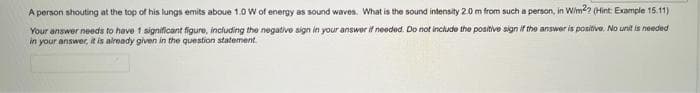 A person shouting at the top of his lungs emits aboue 1.0 w of energy as sound waves. What is the sound intensity 2.0 m from such a person, in Wim2 (Hint Example 15.11)
Your answer needs to have 1 significant figure, including the negative sign in your answer if needed. Do not include the positive sign if the answer is positive. No unit is needed
in your answer, it is already given in the question statement
