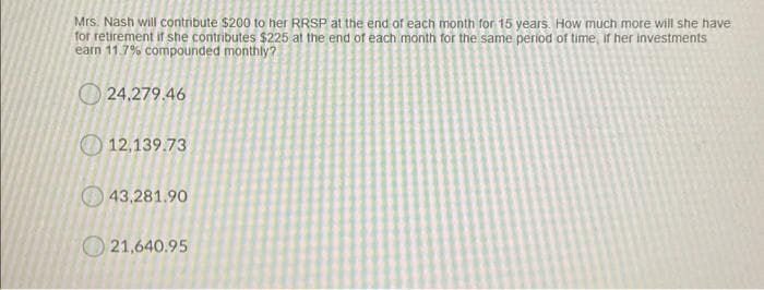 Mrs. Nash will contribute $200 to her RRSP at the end of each month for 15 years. How much more will she have
for retirement if she contributes $225 at the end of each month for the same period of time, if her investments
earn 11.7% compounded monthly?
O 24,279.46
O 12,139.73
O 43.281.90
O 21,640.95
