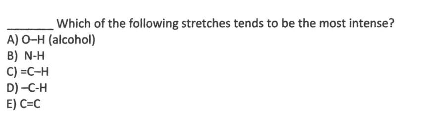 Which of the following stretches tends to be the most intense?
A) O-H (alcohol)
B) N-H
C) =C-H
D) -C-H
E) C=C