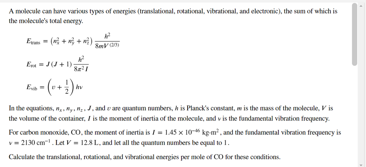 A molecule can have various types of energies (translational, rotational, vibrational, and electronic), the sum of which is
the molecule's total energy.
Etrans
(n? + n, + n?)
8mV (2/3)
h?
Erot = J (J + 1)
87² I
1
Evib =
v +
hv
In the equations, nỵ , ny, n̟ , J, and v are quantum numbers, h is Planck's constant, m is the mass of the molecule, V is
the volume of the container, I is the moment of inertia of the molecule, and v is the fundamental vibration frequency.
For carbon monoxide, CO, the moment of inertia is I = 1.45 × 10-46 kg-m² , and the fundamental vibration frequency is
v = 2130 cm-1. Let V = 12.8 L, and let all the quantum numbers be equal to 1.
Calculate the translational, rotational, and vibrational energies per mole of CO for these conditions.
