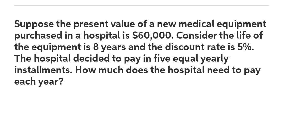 Suppose the present value of a new medical equipment
purchased in a hospital is $60,000. Consider the life of
the equipment is 8 years and the discount rate is 5%.
The hospital decided to pay in five equal yearly
installments. How much does the hospital need to pay
each year?
