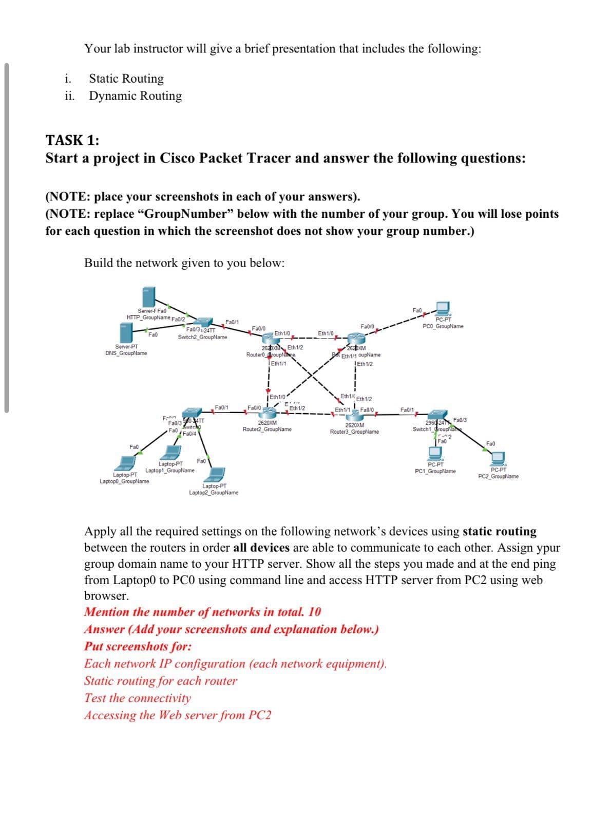 Your lab instructor will give a brief presentation that includes the following:
i.
Static Routing
ii. Dynamic Routing
TASK 1:
Start a project in Cisco Packet Tracer and answer the following questions:
(NOTE: place your screenshots in each of your answers).
(NOTE: replace “GroupNumber" below with the number of your group. You will lose points
for each question in which the screenshot does not show your group number.)
Build the network given to you below:
Server-F Fa0
HTTP GroupName Fa0/2"
Server-PT
DNS_GroupName
Fa0
Fa0
Fa0
Fa0/1
Fa0/3-24TT
Switch2_GroupName
Fa0/0
Fa0/0
PC-PT
PCO_GroupName
Eth 1/0
Eth 1/0
2620XM Eth1/2
Router roupNe
Eth1/1
2620XM
Eth1/1 oupName
Eth1/2
Fann
Fa0/304TT
Switcho
Fa0 Fa0/4
Fa0/1
Eth1/0
Fa0/0 E
Eth1/ Eth1/2
Eth 1/2
Eth1/1 Fa0/0
Fa0/1
2620XM
Router2_GroupName
2620XM
Router3_GroupName
Fa0
Laptop-PT
Laptop1_GroupName
Laptop-PT
Laptop2 GroupName
Laptop-PT
Laptopo_GroupName
Fa0/3
2960 241
Switch1 GroupNa
Fa0"
Fa0
PC-PT
PC1_GroupName
PC-PT
PC2_GroupName
Apply all the required settings on the following network's devices using static routing
between the routers in order all devices are able to communicate to each other. Assign ypur
group domain name to your HTTP server. Show all the steps you made and at the end ping
from Laptop0 to PCO using command line and access HTTP server from PC2 using web
browser.
Mention the number of networks in total. 10
Answer (Add your screenshots and explanation below.)
Put screenshots for:
Each network IP configuration (each network equipment).
Static routing for each router
Test the connectivity
Accessing the Web server from PC2