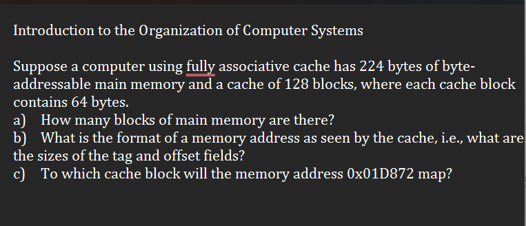 Introduction to the Organization of Computer Systems
Suppose a computer using fully associative cache has 224 bytes of byte-
addressable main memory and a cache of 128 blocks, where each cache block
contains 64 bytes.
a) How many blocks of main memory are there?
b) What is the format of a memory address as seen by the cache, i.e., what are
the sizes of the tag and offset fields?
c) To which cache block will the memory address 0x01D872 map?