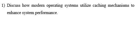 1) Discuss how modern operating systems utilize caching mechanisms to
enhance system performance.