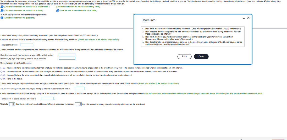 You are planning for a very early retirement. You would like to retire at age 40 and have enough money saved to be able to draw $240,000 per year for the next 40 years (based on family history, you think you'll live to age 80). You plan to save for retirement by making 20 equal annual installments (from age 20 to age 40) into a fairly risky
investment fund that you expect will earn 10% per year. You will leave the money in this fund until it is completely depleted when you are 80 years old.
(Click the icon to view the present value annuity table.)
(Click the icon to view the future value annuity table.)
(Click the icon to view the present value table.)
(Click the icon to view the future value table.)
To make your plan work answer the following questions:
i (Click the icon to view the questions.)
1. How much money must you accumulate by retirement? (Hint: Find the present value of the $240,000 withdrawals.)
Calculate the present value to find out how much money must be accumulated by retirement. (Round your answer to the nearest whole dollar.)
The present value is
2. How does this amount compare to the total amount you will draw out of the investment during retirement? How can these numbers be so different?
Over the course of your retirement you will be withdrawing
However, by age 40 you only need to have invested
These numbers are different because:
This is far
More info
▼than the investment's worth at the end of twenty years and remarkably
1. How much money must you accumulate by retirement? (Hint: Find the present value of the $240,000 withdrawals.)
2. How does this amount compare to the total amount you will draw out of the investment during retirement? How can
these numbers be so different?
3. How much must you pay into the investment each year for the first twenty years? (Hint: Your answer from
Requirement 1 becomes the future value of this annuity.)
4. How does the total out-of-pocket savings compare to the investment's value at the end of the 20-year savings period
and the withdrawals you will make during retirement?
O A. You need to have far more accumulated than what you will withdraw because you will withdraw a large portion of the investment every year the balance remains invested where it continues to earn 10% interest.
O B. You need to have far less accumulated than what you will withdraw because you only withdraw a portion of the investment every year the balance remains invested where it continues to earn 10% interest.
You need to have the same accumulated as you will withdraw because you will not earn further interest on your investment when you reach retirement.
O C.
O D. None of the above.
3. How much must you pay into the investment each year for the first twenty years? (Hint: Your answer from Requirement 1 becomes the future value of this annuity.) (Round your answer to the nearest whole dollar.)
For the first twenty years, the amount you must pay into the investment each year is
4. How does the total out-of-pocket savings compare to the investment's value at the end of the 20-year savings period and the withdrawals you will make during retirement? (Use the investment rounded to the nearest whole number that you calculated above, then round your final answer to the nearest whole dollar.)
The total out-of-pocket savings amounts to
Print
than the amount of money you will eventually withdraw from the investment.
Done