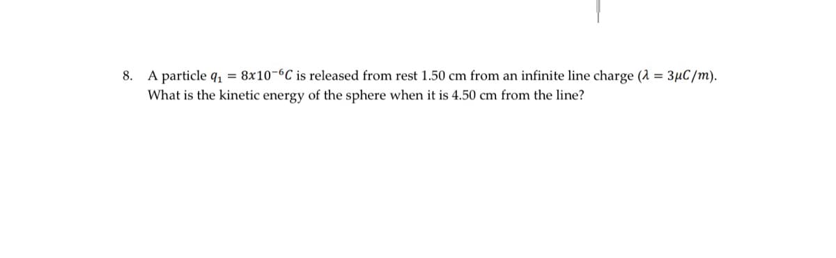 8. A particle q₁ = 8x10-6C is released from rest 1.50 cm from an infinite line charge (λ = 3µC/m).
What is the kinetic energy of the sphere when it is 4.50 cm from the line?