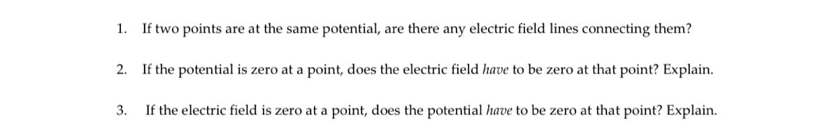 1. If two points are at the same potential, are there any electric field lines connecting them?
2.
If the potential is zero at a point, does the electric field have to be zero at that point? Explain.
3.
If the electric field is zero at a point, does the potential have to be zero at that point? Explain.