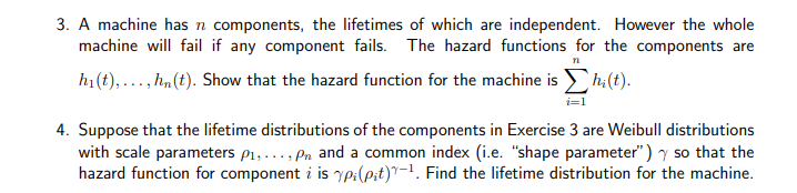 3. A machine has n components, the lifetimes of which are independent. However the whole
machine will fail if any component fails. The hazard functions for the components are
n
h1(t),..., hn(t). Show that the hazard function for the machine is
h:(t).
4. Suppose that the lifetime distributions of the components in Exercise 3 are Weibull distributions
with scale parameters p1,..., Pn and a common index (i.e. "shape parameter") y so that the
hazard function for component i is yp:(pit)"-1. Find the lifetime distribution for the machine.
