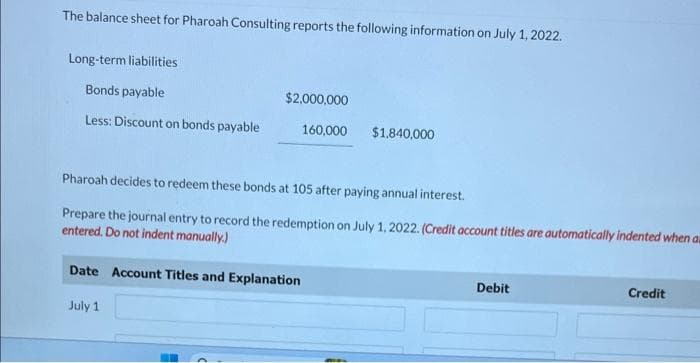 The balance sheet for Pharoah Consulting reports the following information on July 1, 2022.
Long-term liabilities
Bonds payable
Less: Discount on bonds payable
$2,000,000
160,000
Pharoah decides to redeem these bonds at 105 after paying annual interest.
Prepare the journal entry to record the redemption on July 1, 2022. (Credit acco
entered. Do not indent manually.)
Date Account Titles and Explanation
July 1
H
$1,840,000
titles are automatically indented when au
Debit
Credit