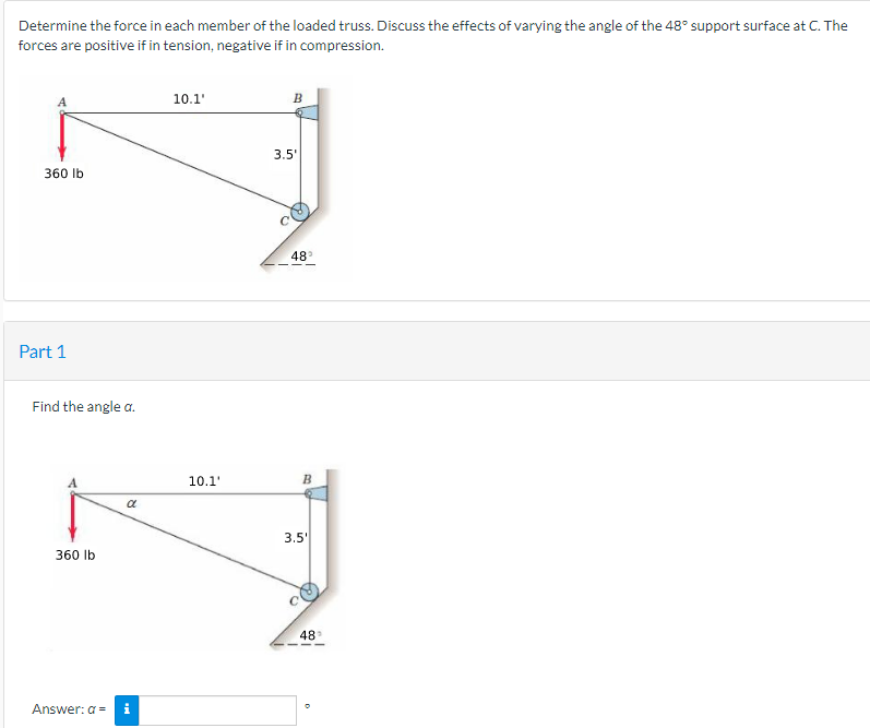 Determine the force in each member of the loaded truss. Discuss the effects of varying the angle of the 48° support surface at C. The
forces are positive if in tension, negative if in compression.
360 lb
Part 1
Find the angle a.
360 lb
a
Answer: a = i
10.1'
10.1'
B
3.5'
48°
B
3.5'
48°
O