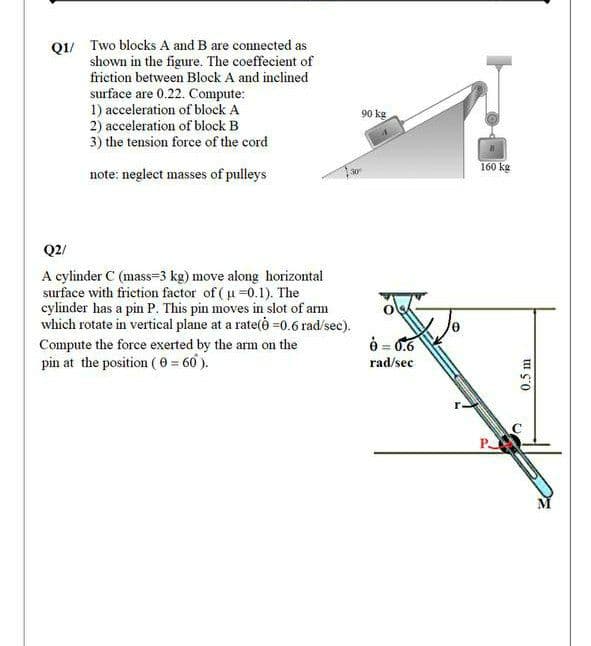 Q1/ Two blocks A and B are connected as
shown in the figure. The coeffecient of
friction between Block A and inclined
surface are 0.22. Compute:
1) acceleration of block A
2) acceleration of block B
3) the tension force of the cord
90 kg
160 kg
note: neglect masses of pulleys
Q2/
A cylinder C (mass=3 kg) move along horizontal
surface with frietion factor of ( u =0.1). The
cylinder has a pin P. This pin moves in slot of arm
which rotate in vertical plane at a rate(è =0.6 rad/sec).
Compute the force exerted by the arm on the
è = 0.6
pin at the position (0 = 60 ).
rad/sec
P
0.5 m
