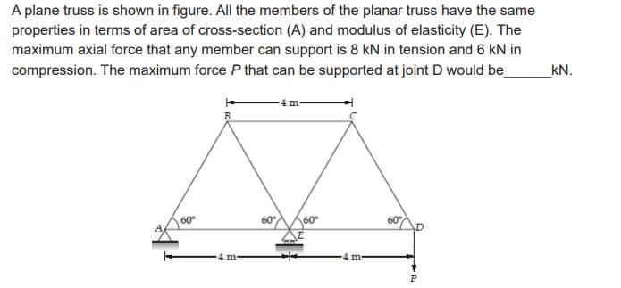A plane truss is shown in figure. All the members of the planar truss have the same
properties in terms of area of cross-section (A) and modulus of elasticity (E). The
maximum axial force that any member can support is 8 kN in tension and 6 kN in
compression. The maximum force P that can be supported at joint D would be_
60°
m
60°
4 m
60
m
60°
by t
P
kN.