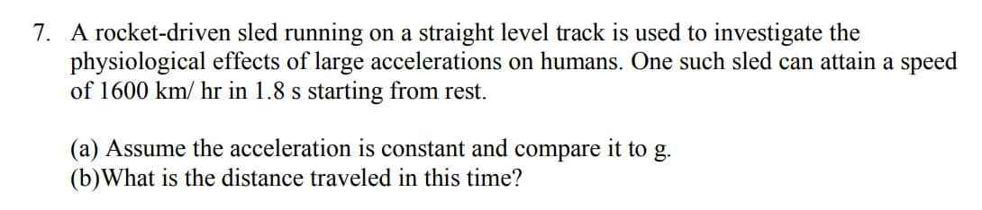 7. A rocket-driven sled running on a straight level track is used to investigate the
physiological effects of large accelerations on humans. One such sled can attain a speed
of 1600 km/hr in 1.8 s starting from rest.
(a) Assume the acceleration is constant and compare it to g.
(b) What is the distance traveled in this time?