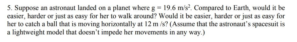 5. Suppose an astronaut landed on a planet where g = 19.6 m/s². Compared to Earth, would it be
easier, harder or just as easy for her to walk around? Would it be easier, harder or just as easy for
her to catch a ball that is moving horizontally at 12 m/s? (Assume that the astronaut's spacesuit is
a lightweight model that doesn't impede her movements in any way.)