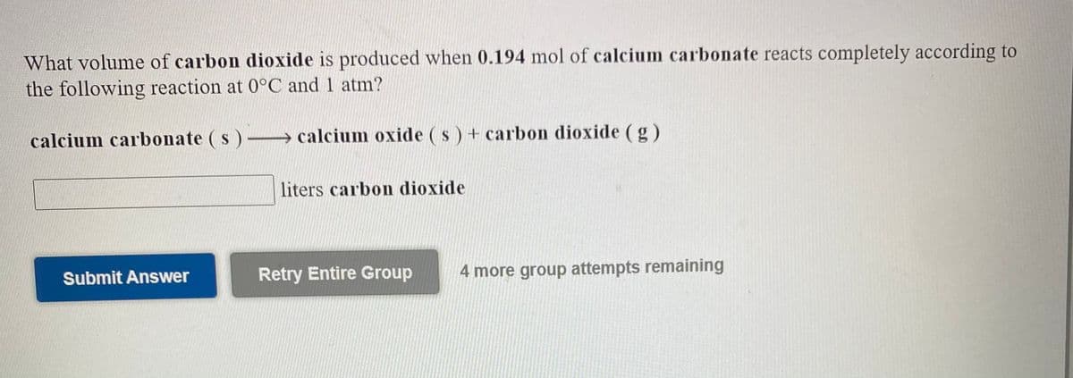 What volume of carbon dioxide is produced when 0.194 mol of calcium carbonate reacts completely according to
the following reaction at 0°C and 1 atm?
calcium carbonate ( s )-→ calcium oxide ( s ) + carbon dioxide (g)
liters carbon dioxide
Submit Answer
Retry Entire Group
4 more group attempts remaining
