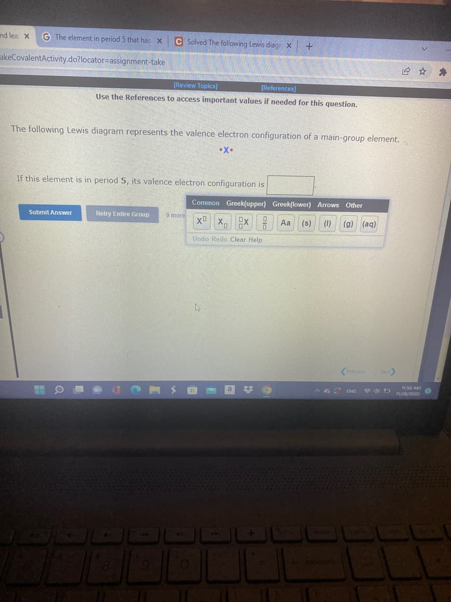 G The element in period 5 that has X
akeCovalentActivity.do?locator assignment-take
and lea X
Submit Answer
[Review Topics]
[References]
Use the References to access important values if needed for this question.
The following Lewis diagram represents the valence electron configuration of a main-group element.
•X.
If this element is in period 5, its valence electron configuration is
C Solved The following Lewis diagr X
Retry Entire Group 9 more
8
CONS
144
G
O
Common Greek(upper) Greek(lower) Arrows Other
XB Xu
Aa (s) (1) (g) (aq)
Undo Redo Clear Help
L
A
+
0
Ox
0
0
+
brt so
backspace
Previous Next>
ENG P4D
home
Joci
12 ☆
11:56 AM
11/28/2022
Rende
1
O
bouq