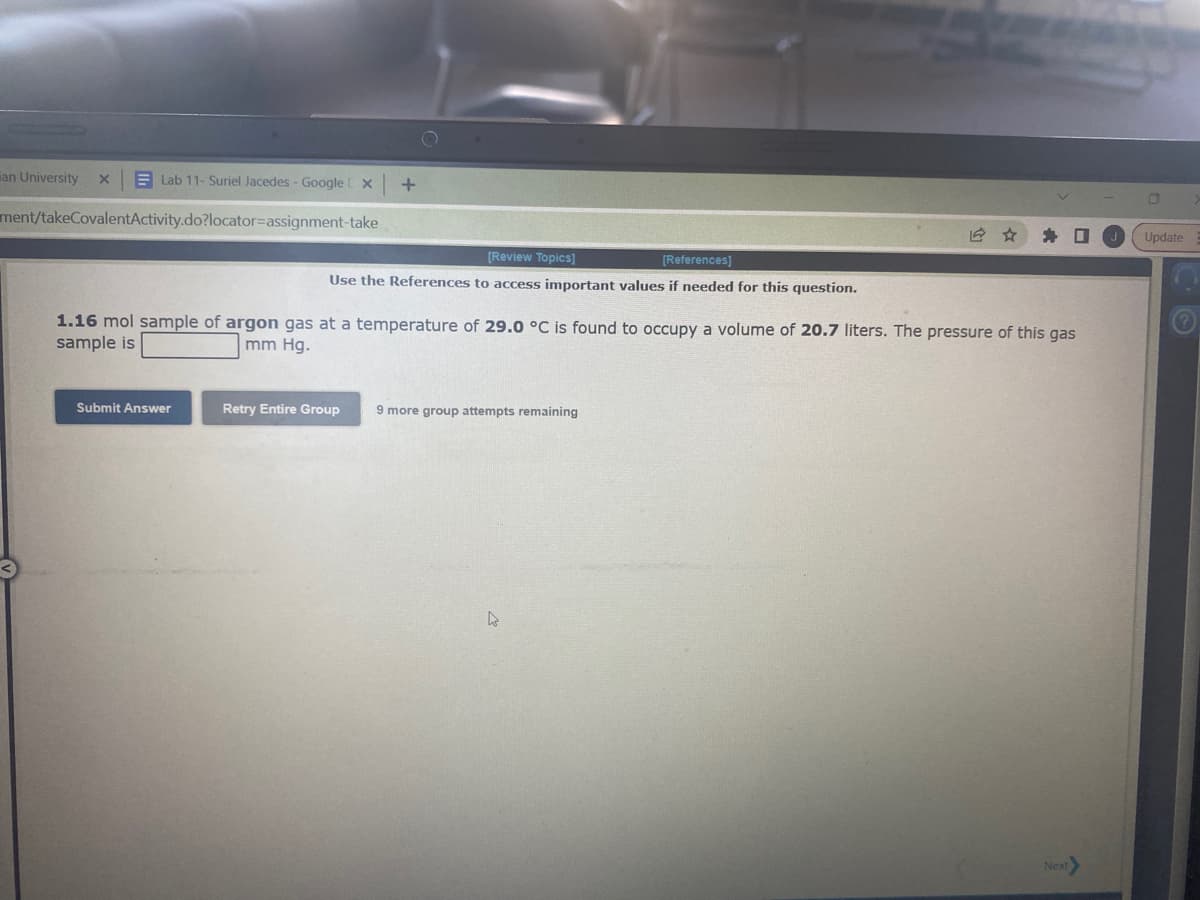 Lab 11- Suriel Jacedes - Google [ X +
ment/takeCovalentActivity.do?locator-assignment-take
an University X
[Review Topics]
[References]
Use the References to access important values if needed for this question.
1.16 mol sample of argon gas at a temperature of 29.0 °C is found to occupy a volume of 20.7 liters. The pressure of this gas
sample is
mm Hg.
Submit Answer
Retry Entire Group 9 more group attempts remaining
D
Next>
0
Update