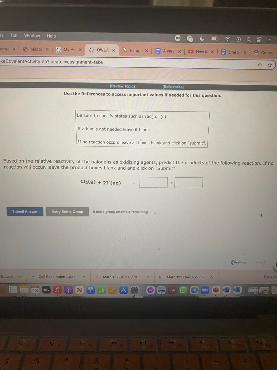 es Tab Window Help
nswe X
keCovalentActivity.do?locator=assignment-take
1).docx
S
Micros x My Ho X
Submit Answer
a
F4
S Cell Respiration....pdf
0/
%
OCT
13 tv ♫ A
C
Based on the relative reactivity of the halogens as oxidizing agents, predict the products of the following reaction. If no
reaction will occur, leave the product boxes blank and and click on "Submit".
0
F5
OWLV2X
[Review Topics]
[References]
Use the References to access important values if needed for this question.
Retry Entire Group
A
Be sure to specify states such as (aq) or (s).
If a box is not needed leave it blank.
If no reaction occurs leave all boxes blank and click on "submit".
Cl₂(g) + 21 (aq) -
F6
Paraph X
9 more group attempts remaining
alı
&
Math 122 Quiz 5.pdf
44.
A
F7
*
A very X
O
▶11
FB
-
20
+
New k X
Math 122 Quiz 5.docx
Aa
A
F9
One S X
€10
Gramn
Previous Next>
Fil..
Show All