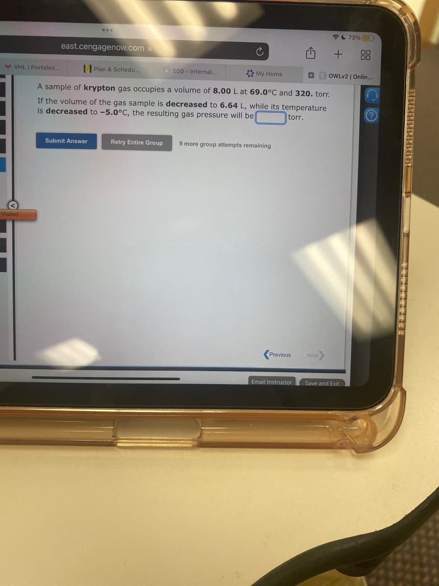 VHL | Portales...
Visited
east.cengagenow.com
Plan & Schedu...
A sample of krypton gas occupies a volume of 8.00 L at 69.0°C and 320. torr.
If the volume of the gas sample is decreased to 6.64 L, while its temperature
is decreased to -5.0°C, the resulting gas pressure will be
torr.
Submit Answer
A 500 - Internal...
My Home
Retry Entire Group 9 more group attempts remaining
Previous
Email Instructor
+
Next
XCOWLv2 | Onlin...
73%
Save and Exit
?