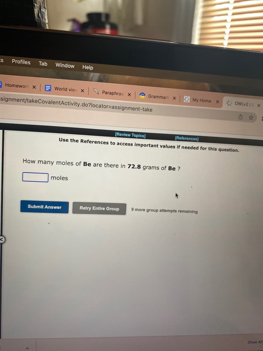 S
Profiles Tab Window Help
Homework X
World view X
Paraphrasi X
signment/takeCovalentActivity.do?locator=assignment-take
G Grammarly X
moles
How many moles of Be are there in 72.8 grams of Be ?
Submit Answer
My Home
[Review Topics]
[References]
Use the References to access important values if needed for this question.
X
Retry Entire Group 9 more group attempts remaining
OWLv2 | C X
G
E
Show All