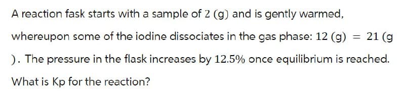 A reaction fask starts with a sample of 2 (g) and is gently warmed,
whereupon some of the iodine dissociates in the gas phase: 12 (g)
=
21 (g
). The pressure in the flask increases by 12.5% once equilibrium is reached.
What is Kp for the reaction?