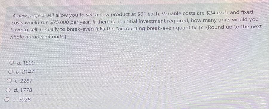 A new project will allow you to sell a new product at $61 each. Variable costs are $24 each and fixed
costs would run $75,000 per year. If there is no initial investment required, how many units would you
have to sell annually to break-even (aka the "accounting break-even quantity")? (Round up to the next
whole number of units.)
O a. 1800
O b. 2147
O c. 2287
O d. 1778
Oe. 2028