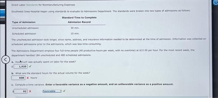 Direct Labor Standards for Nonmanufacturing Expenses
Southwest lowa Hospital began using standards to evaluate its Admissions Department. The standards were broken into two types of admissions as follows:
Type of Admission
Unscheduled admission
Scheduled admission
30 min.
10 min.
The unscheduled admission took longer, since name, address, and insurance information needed to be determined at the time of admission. Information was collected on
scheduled admissions prior to the admissions, which was less time consuming.
Standard Time to Complete
Admission Record
The Admissions Department employs four full-time people (40 productive hours per week, with no overtime) at $12.00 per hour. For the most recent week, the
department handled 184 unscheduled and 480 scheduled admissions.
a. How much was actually spent on labor for the week?
1,920 ✔
b. What are the standard hours for the actual volume for the week?
608 X hours
c. Compute a time variance. Enter a favorable variance as a negative amount, and an unfavorable variance as a positive amount.
92 X
Favorable