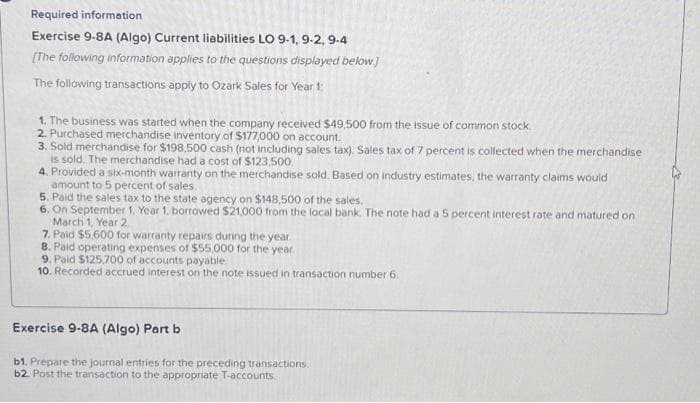 Required information
Exercise 9-8A (Algo) Current liabilities LO 9-1, 9-2, 9-4
[The following information applies to the questions displayed below]
The following transactions apply to Ozark Sales for Year 1:
1. The business was started when the company received $49,500 from the issue of common stock
2. Purchased merchandise inventory of $177,000 on account.
3. Sold merchandise for $198,500 cash (not including sales tax). Sales tax of 7 percent is collected when the merchandise
is sold. The merchandise had a cost of $123,500.
4. Provided a six-month warranty on the merchandise sold. Based on industry estimates, the warranty claims would
amount to 5 percent of sales.
5. Paid the sales tax to the state agency on $148,500 of the sales.
6. On September 1. Year 1, borrowed $21,000 from the local bank. The note had a 5 percent interest rate and matured on
March 1, Year 2
7. Paid $5.600 for warranty repairs during the year.
8. Paid operating expenses of $55,000 for the year.
9. Paid $125,700 of accounts payable
10. Recorded accrued interest on the note issued in transaction number 6.
Exercise 9-8A (Algo) Part b
b1. Prepare the journal entries for the preceding transactions..
b2. Post the transaction to the appropriate T-accounts.