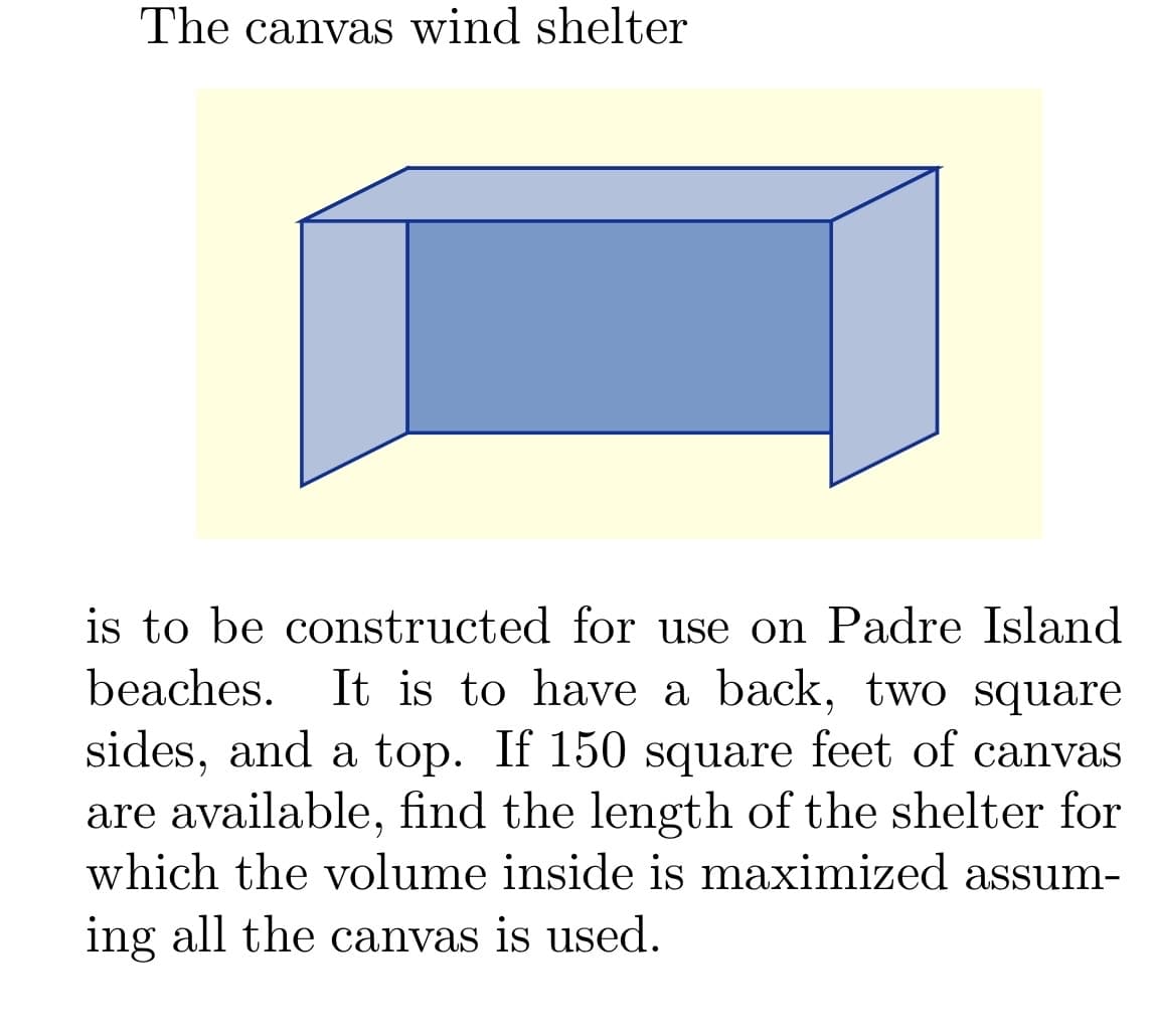 The canvas wind shelter
is to be constructed for use on Padre Island
beaches. It is to have a back, two square
sides, and a top. If 150 square feet of canvas
are available, find the length of the shelter for
which the volume inside is maximized assum-
ing all the canvas is used.