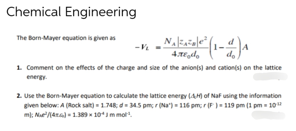 Chemical Engineering
The Born-Mayer equation is given as
- VL
=
1²0/²² (1-1) ₁
A
NAZAZB|e²
4.лεodo
1. Comment on the effects of the charge and size of the anion(s) and cation(s) on the lattice
energy.
2. Use the Born-Mayer equation to calculate the lattice energy (4H) of NaF using the information
given below: A (Rock salt) = 1.748; d = 34.5 pm; r (Na+) = 116 pm; r (F) = 119 pm (1 pm = 10-12
m); NAе²/(4T) = 1.389 x 104 J m mol¹¹.