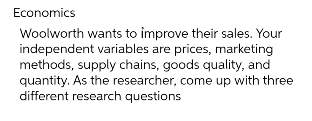 Economics
Woolworth wants to improve their sales. Your
independent variables are prices, marketing
methods, supply chains, goods quality, and
quantity. As the researcher, come up with three
different research questions