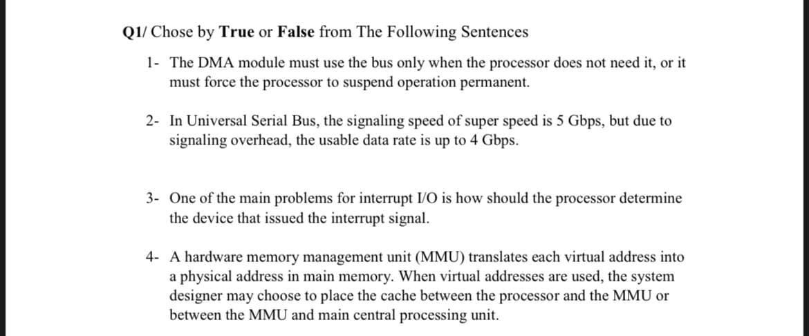 Q1/ Chose by True or False from The Following Sentences
1- The DMA module must use the bus only when the processor does not need it, or it
must force the processor to suspend operation permanent.
2- In Universal Serial Bus, the signaling speed of super speed is 5 Gbps, but due to
signaling overhead, the usable data rate is up to 4 Gbps.
3- One of the main problems for interrupt I/O is how should the processor determine
the device that issued the interrupt signal.
4- A hardware memory management unit (MMU) translates each virtual address into
a physical address in main memory. When virtual addresses are used, the system
designer may choose to place the cache between the processor and the MMU or
between the MMU and main central processing unit.
