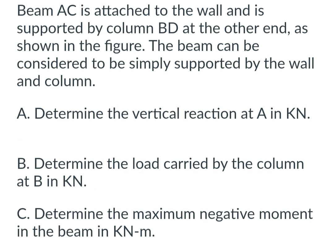 Beam AC is attached to the wall and is
supported by column BD at the other end, as
shown in the figure. The beam can be
considered to be simply supported by the wall
and column.
A. Determine the vertical reaction at A in KN.
B. Determine the load carried by the column
at B in KN.
C. Determine the maximum negative moment
in the beam in KN-m.
